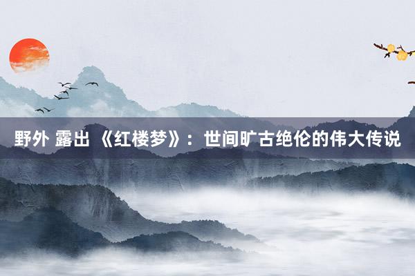 野外 露出 《红楼梦》：世间旷古绝伦的伟大传说