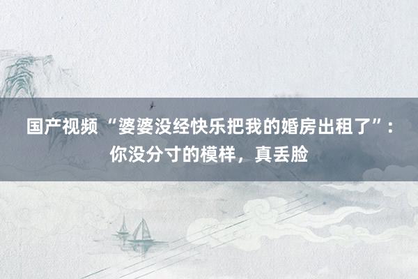 国产视频 “婆婆没经快乐把我的婚房出租了”：你没分寸的模样，真丢脸