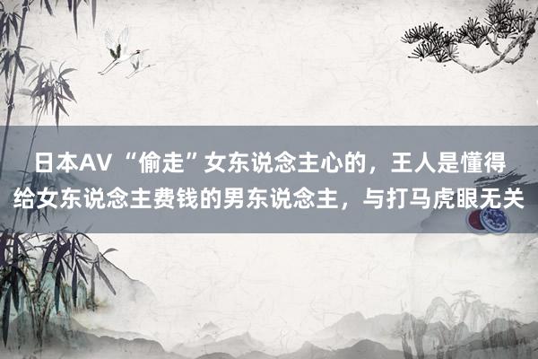 日本AV “偷走”女东说念主心的，王人是懂得给女东说念主费钱的男东说念主，与打马虎眼无关