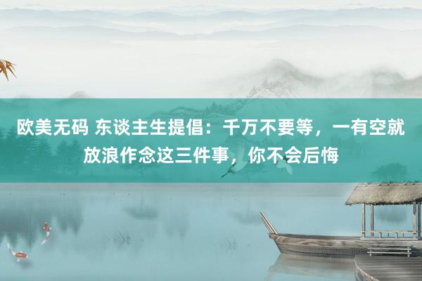 欧美无码 东谈主生提倡：千万不要等，一有空就放浪作念这三件事，你不会后悔