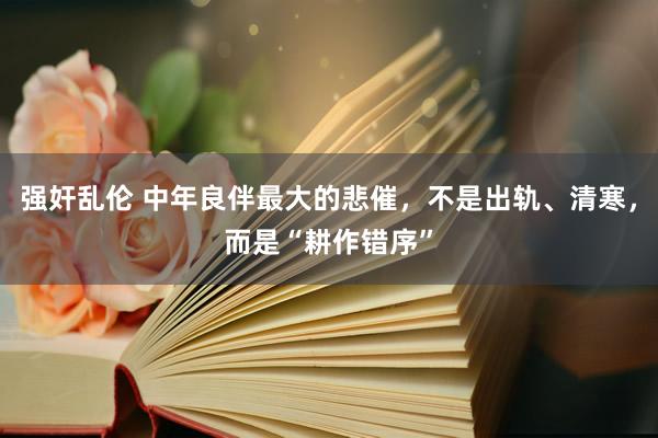 强奸乱伦 中年良伴最大的悲催，不是出轨、清寒，而是“耕作错序”