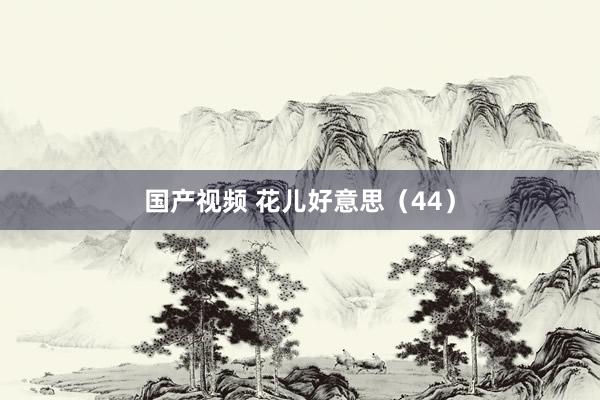 国产视频 花儿好意思（44）