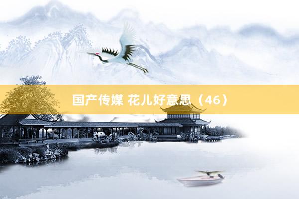 国产传媒 花儿好意思（46）