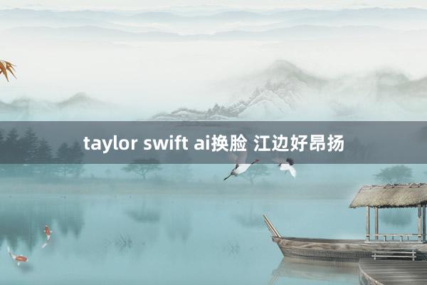 taylor swift ai换脸 江边好昂扬
