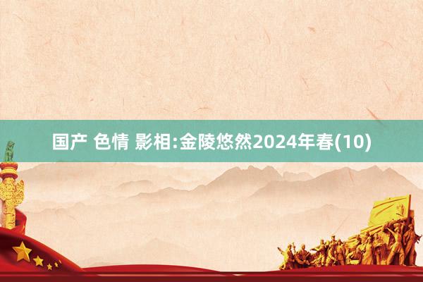 国产 色情 影相:金陵悠然2024年春(10)