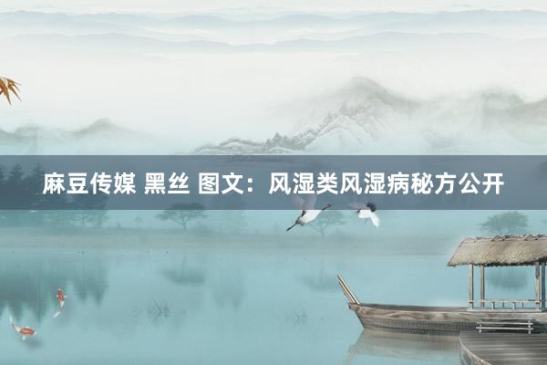 麻豆传媒 黑丝 图文：风湿类风湿病秘方公开