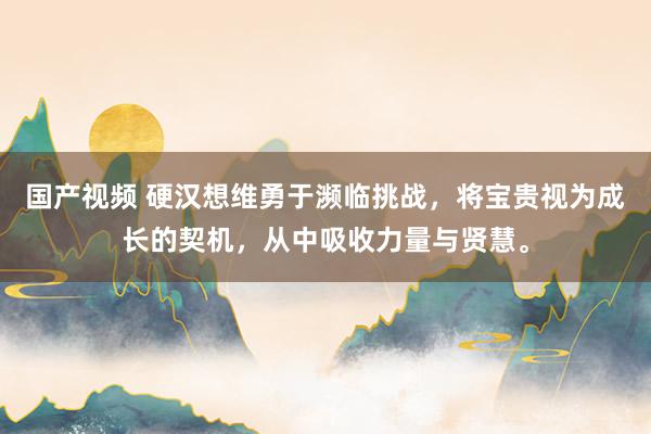 国产视频 硬汉想维勇于濒临挑战，将宝贵视为成长的契机，从中吸收力量与贤慧。