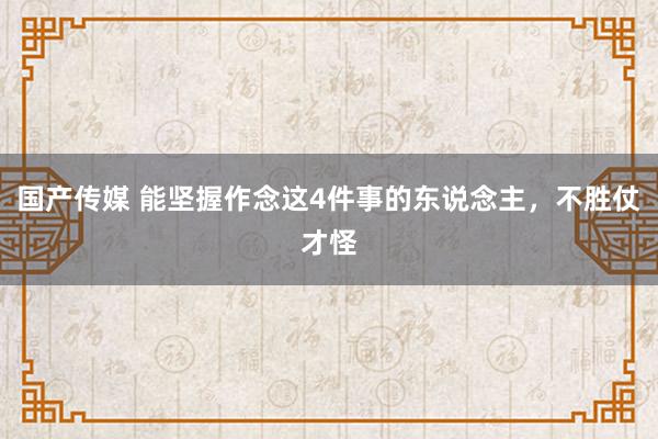 国产传媒 能坚握作念这4件事的东说念主，不胜仗才怪