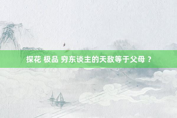 探花 极品 穷东谈主的天敌等于父母 ？