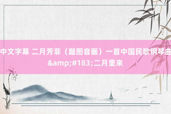中文字幕 二月芳菲（题图音画）一首中国民歌钢琴曲&#183;二月里来