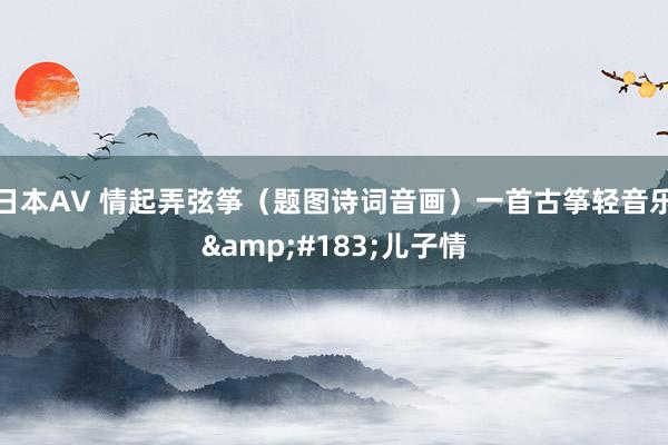日本AV 情起弄弦筝（题图诗词音画）一首古筝轻音乐&#183;儿子情