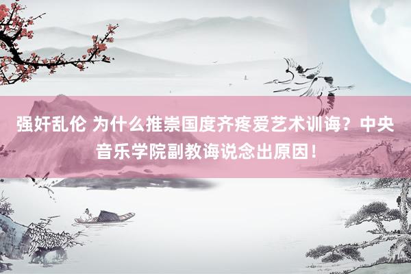强奸乱伦 为什么推崇国度齐疼爱艺术训诲？中央音乐学院副教诲说念出原因！