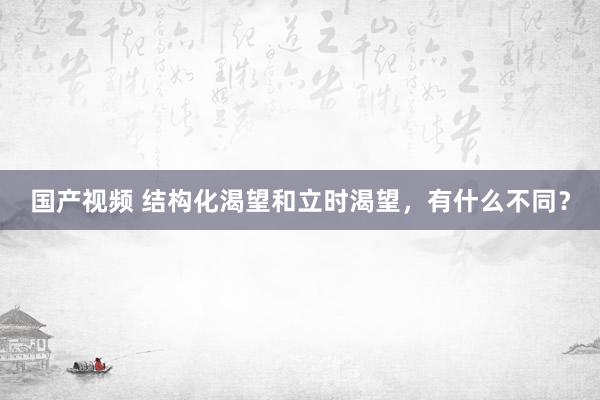 国产视频 结构化渴望和立时渴望，有什么不同？