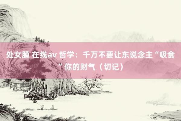 处女膜 在线av 哲学：千万不要让东说念主“吸食”你的财气（切记）