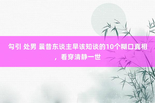 勾引 处男 曩昔东谈主早该知谈的10个糊口真相，看穿清静一世