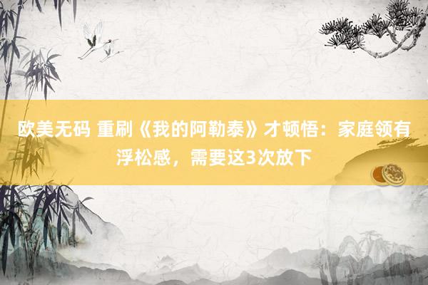 欧美无码 重刷《我的阿勒泰》才顿悟：家庭领有浮松感，需要这3次放下