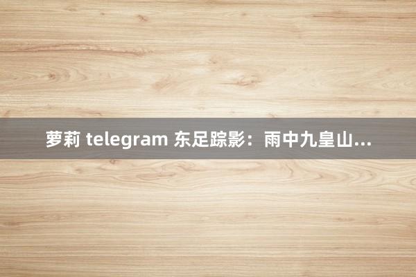 萝莉 telegram 东足踪影：雨中九皇山...