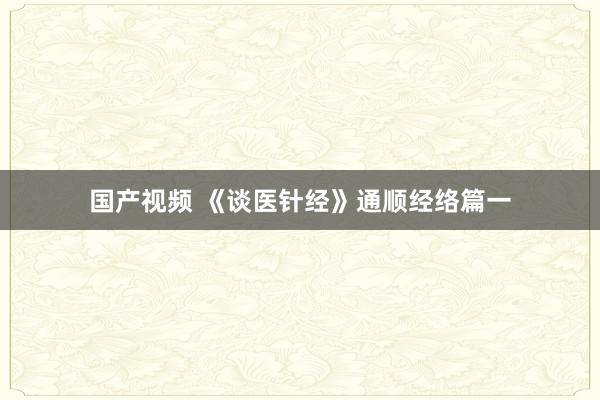 国产视频 《谈医针经》通顺经络篇一