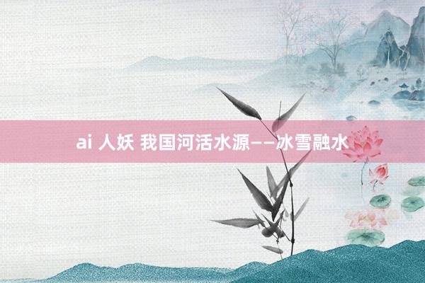 ai 人妖 我国河活水源——冰雪融水