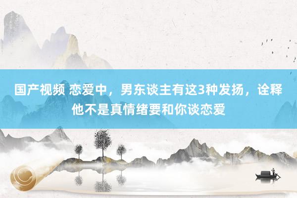 国产视频 恋爱中，男东谈主有这3种发扬，诠释他不是真情绪要和你谈恋爱