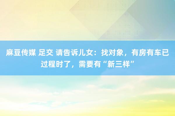 麻豆传媒 足交 请告诉儿女：找对象，有房有车已过程时了，需要有“新三样”