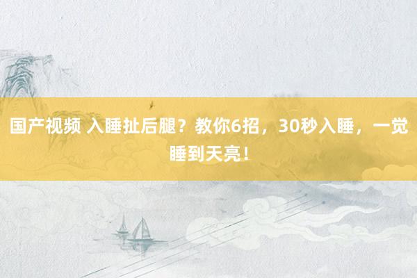 国产视频 入睡扯后腿？教你6招，30秒入睡，一觉睡到天亮！
