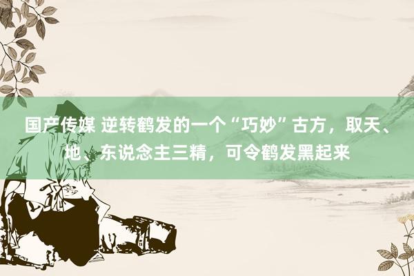 国产传媒 逆转鹤发的一个“巧妙”古方，取天、地、东说念主三精，可令鹤发黑起来