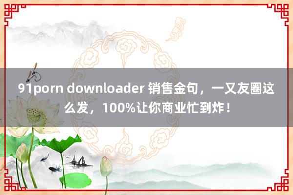 91porn downloader 销售金句，一又友圈这么发，100%让你商业忙到炸！