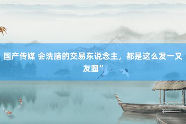 国产传媒 会洗脑的交易东说念主，都是这么发一又友圈”