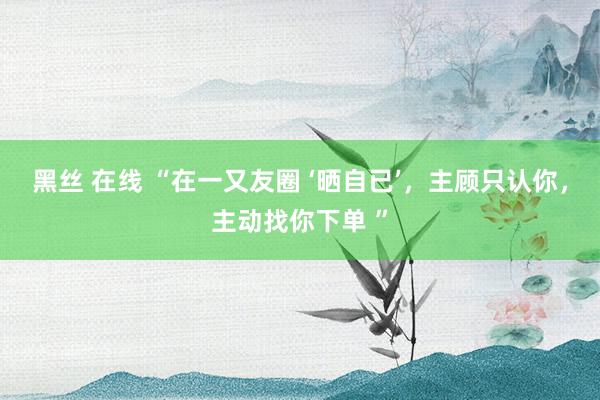 黑丝 在线 “在一又友圈 ‘晒自已’，主顾只认你，主动找你下单 ”