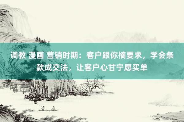 调教 漫画 营销时期：客户跟你摘要求，学会条款成交法，让客户心甘宁愿买单