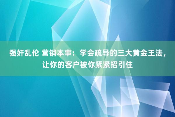 强奸乱伦 营销本事：学会疏导的三大黄金王法，让你的客户被你紧紧招引住