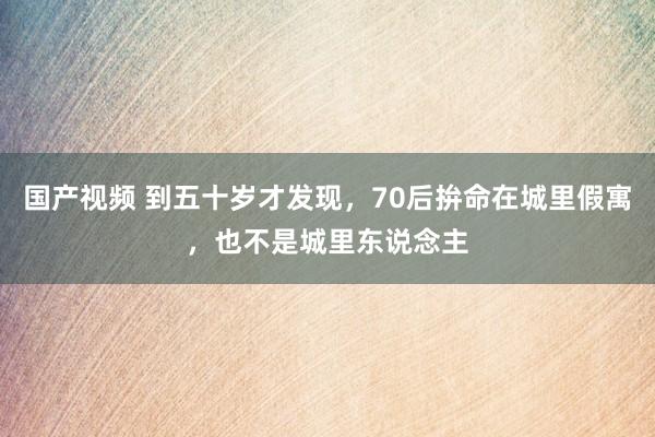 国产视频 到五十岁才发现，70后拚命在城里假寓，也不是城里东说念主