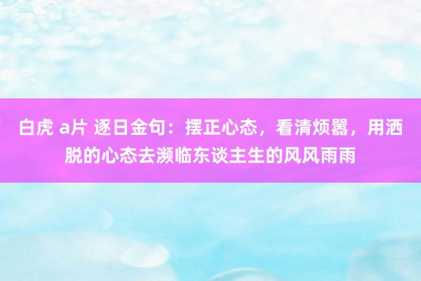 白虎 a片 逐日金句：摆正心态，看清烦嚣，用洒脱的心态去濒临东谈主生的风风雨雨