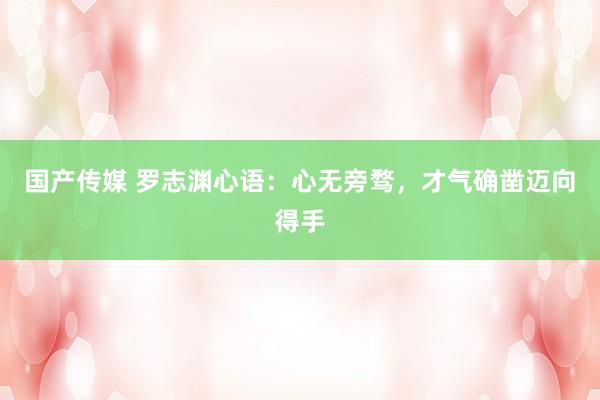 国产传媒 罗志渊心语：心无旁骛，才气确凿迈向得手