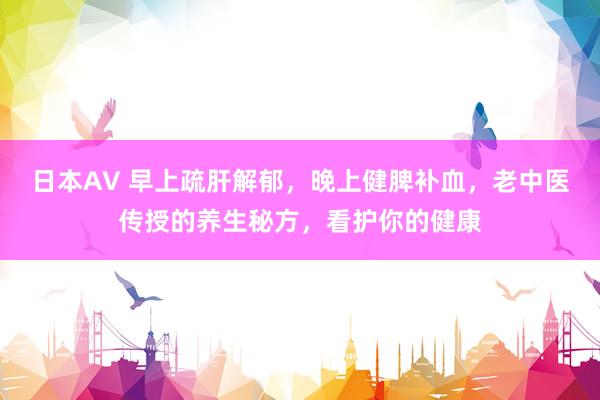 日本AV 早上疏肝解郁，晚上健脾补血，老中医传授的养生秘方，看护你的健康