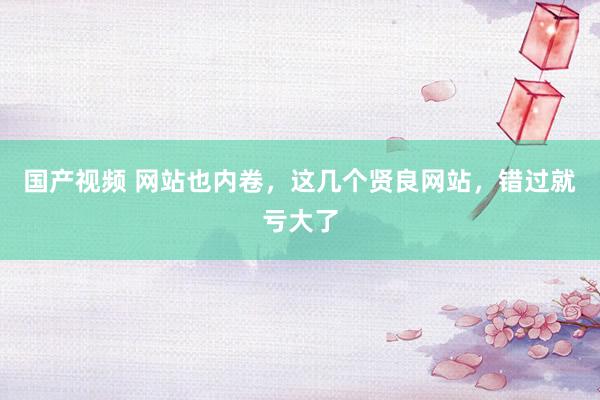 国产视频 网站也内卷，这几个贤良网站，错过就亏大了
