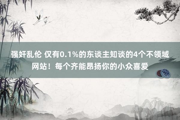 强奸乱伦 仅有0.1%的东谈主知谈的4个不领域网站！每个齐能昂扬你的小众喜爱