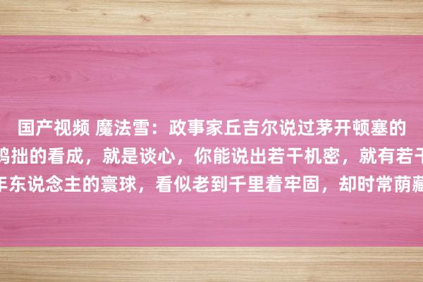 国产视频 魔法雪：政事家丘吉尔说过茅开顿塞的话：“成年东说念主最鸠拙的看成，就是谈心，你能说出若干机密，就有若干危机在等着你。”成年东说念主的寰球，看似老到千里着牢固，却时常荫藏着鸠拙的看成。其中，谈心就是最令东说念主感触的一种...