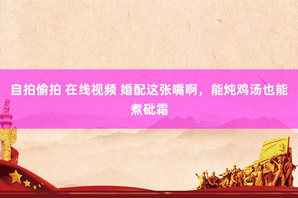 自拍偷拍 在线视频 婚配这张嘴啊，能炖鸡汤也能煮砒霜