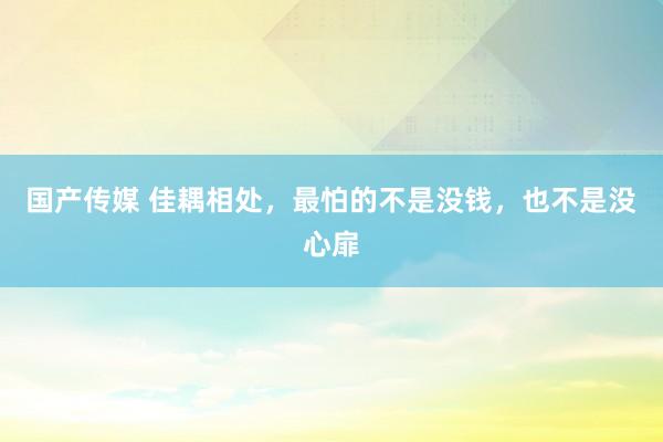 国产传媒 佳耦相处，最怕的不是没钱，也不是没心扉