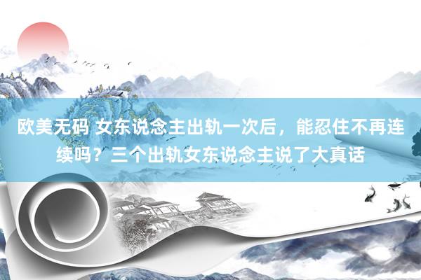 欧美无码 女东说念主出轨一次后，能忍住不再连续吗？三个出轨女东说念主说了大真话
