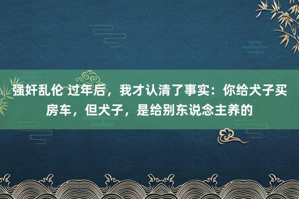 强奸乱伦 过年后，我才认清了事实：你给犬子买房车，但犬子，是给别东说念主养的