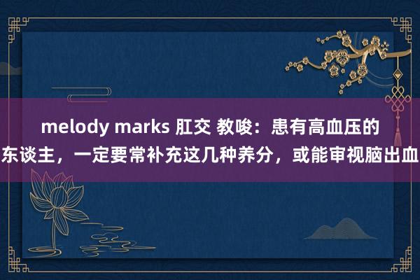 melody marks 肛交 教唆：患有高血压的东谈主，一定要常补充这几种养分，或能审视脑出血