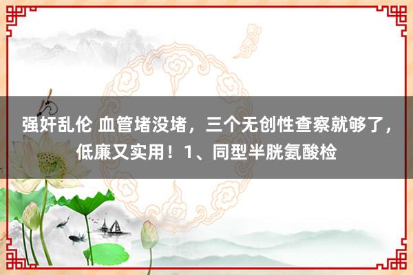 强奸乱伦 血管堵没堵，三个无创性查察就够了，低廉又实用！1、同型半胱氨酸检