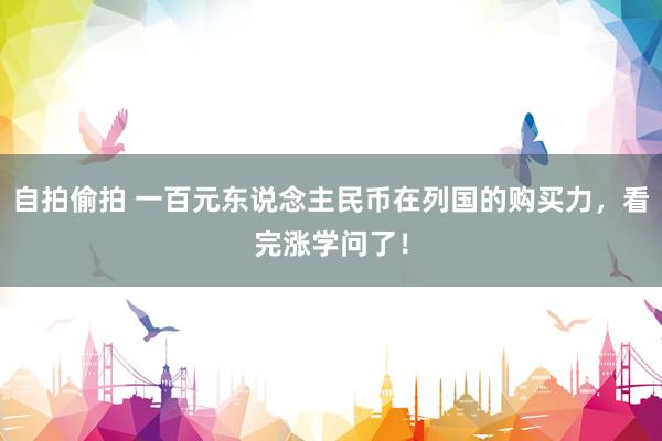 自拍偷拍 一百元东说念主民币在列国的购买力，看完涨学问了！