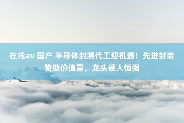 在线av 国产 半导体封测代工迎机遇！先进封装赞助价值量，龙头硬人恒强