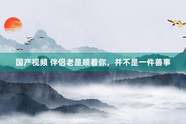 国产视频 伴侣老是顺着你，并不是一件善事