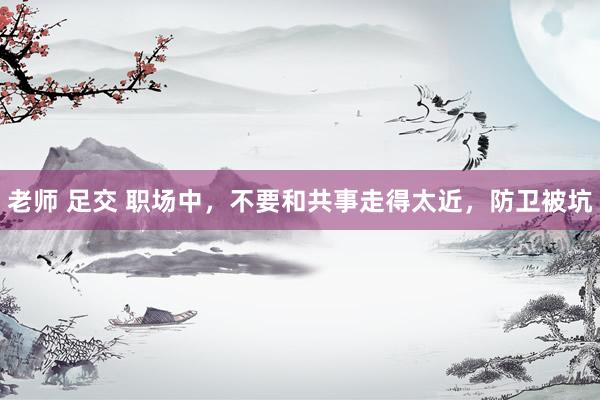 老师 足交 职场中，不要和共事走得太近，防卫被坑